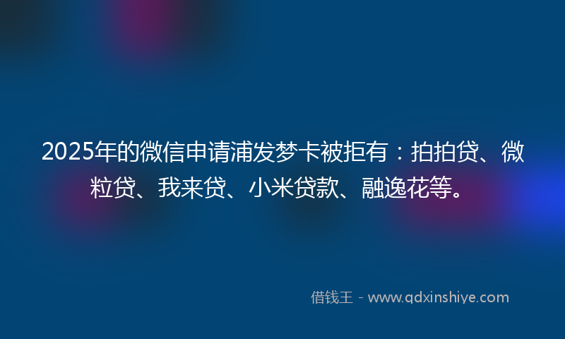 2025年的微信申请浦发梦卡被拒有：拍拍贷、微粒贷、我来贷、小米贷款、融逸花等。