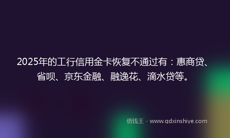2025年的工行信用金卡恢复不通过有:惠商贷、省呗、京东金融、融逸花、滴水贷等。