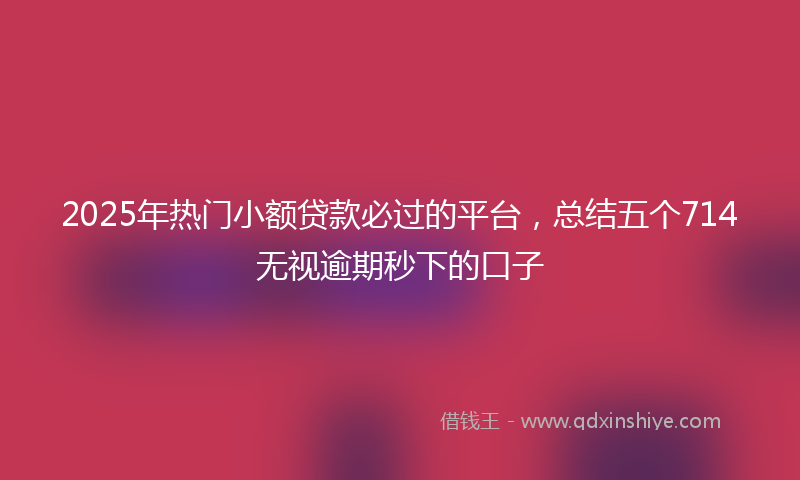 2025年热门小额贷款必过的平台,总结五个714无视逾期秒下的口子