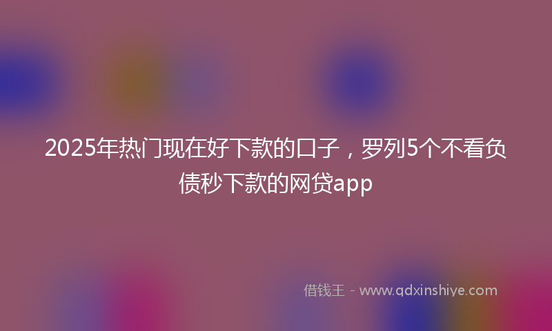 2025年热门现在好下款的口子，罗列5个不看负债秒下款的网贷app