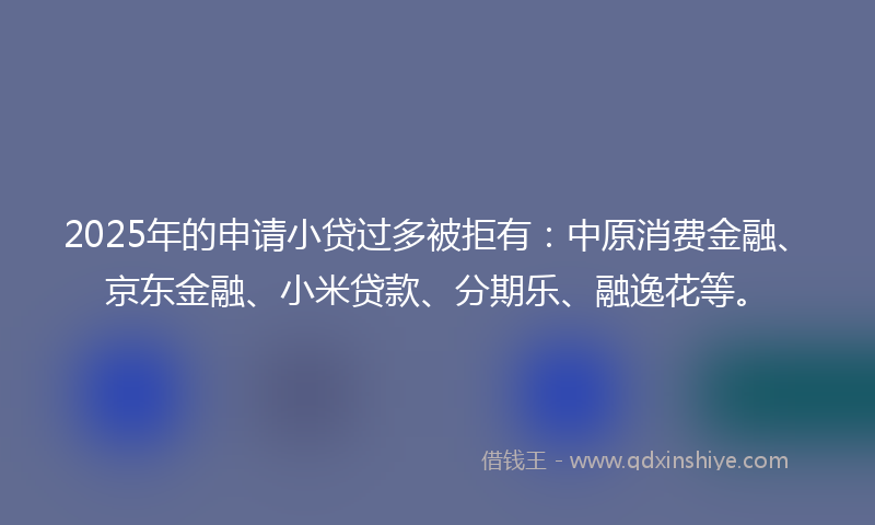 2025年的申请小贷过多被拒有：中原消费金融、京东金融、小米贷款、分期乐、融逸花等。