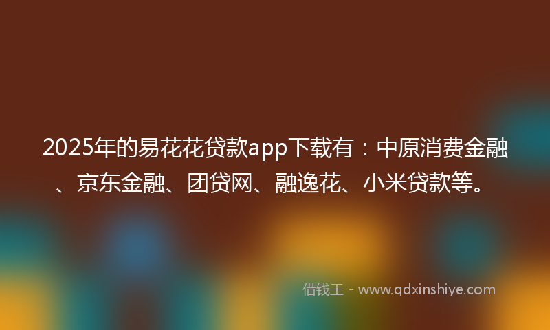 2025年的易花花贷款app下载有：中原消费金融、京东金融、团贷网、融逸花、小米贷款等。