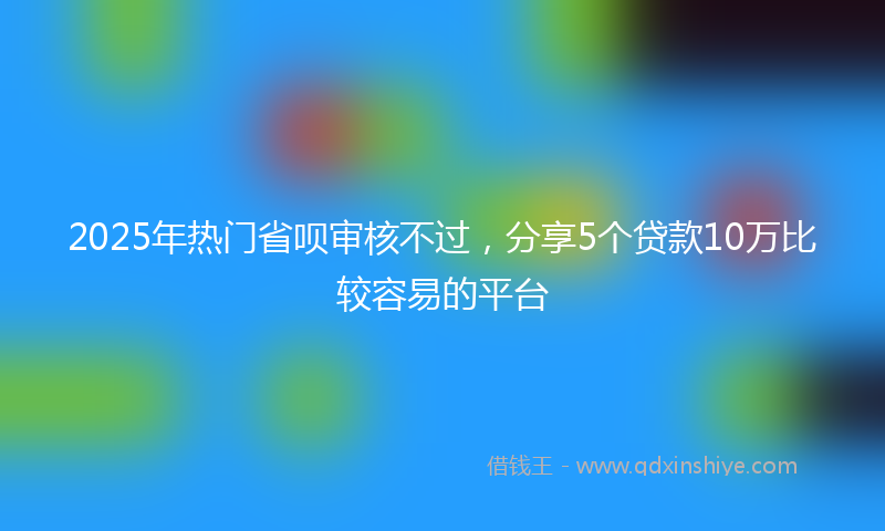 2025年热门省呗审核不过，分享5个贷款10万比较容易的平台