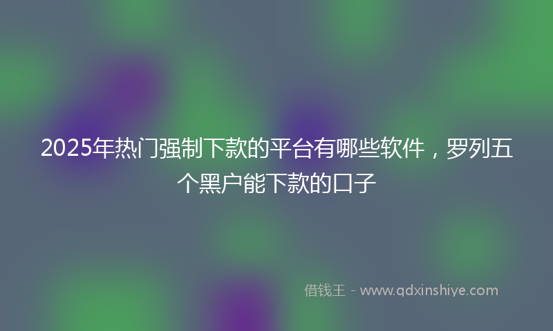 2025年热门强制下款的平台有哪些软件，罗列五个黑户能下款的口子