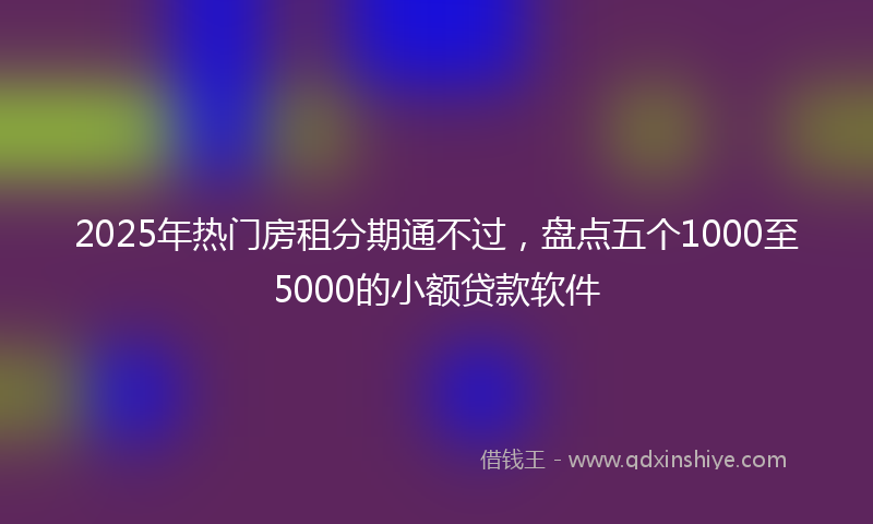 2025年热门房租分期通不过，盘点五个1000至5000的小额贷款软件
