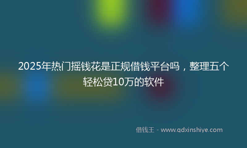 2025年热门摇钱花是正规借钱平台吗，整理五个轻松贷10万的软件