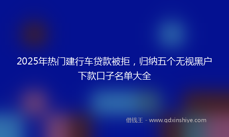2025年热门建行车贷款被拒，归纳五个无视黑户下款口子名单大全