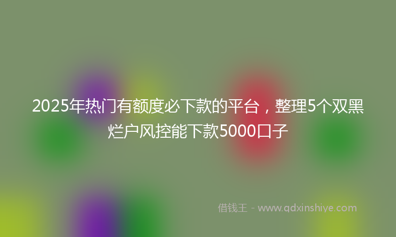 2025年热门有额度必下款的平台，整理5个双黑烂户风控能下款5000口子