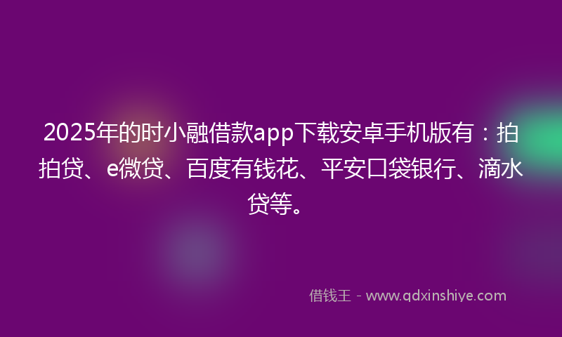 2025年的时小融借款app下载安卓手机版有：拍拍贷、e微贷、百度有钱花、平安口袋银行、滴水贷等。
