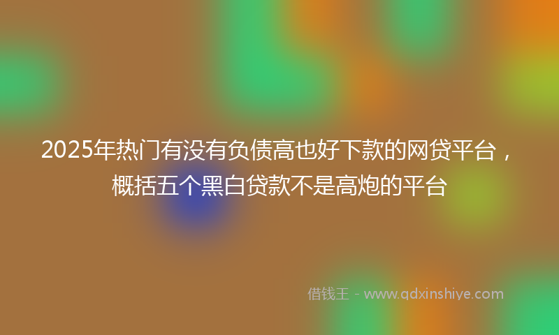 2025年热门有没有负债高也好下款的网贷平台，概括五个黑白贷款不是高炮的平台