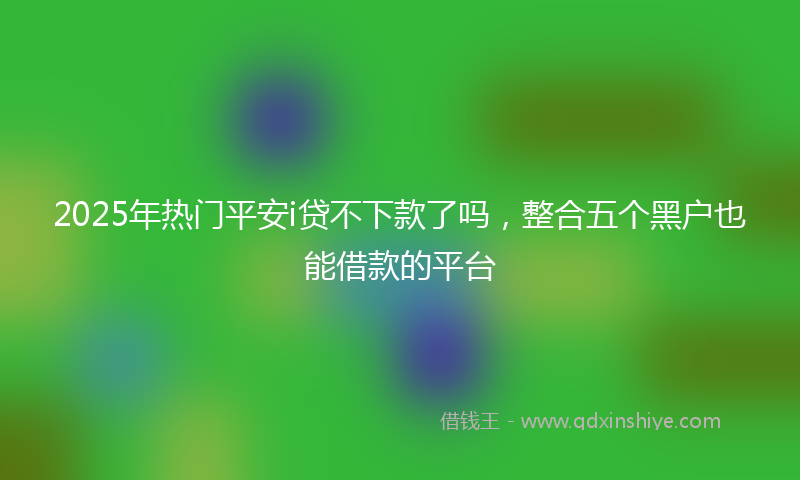 2025年热门平安i贷不下款了吗，整合五个黑户也能借款的平台