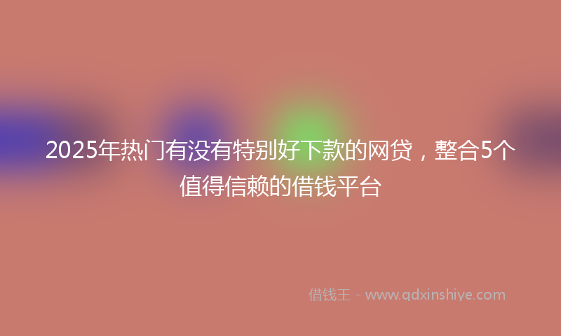 2025年热门有没有特别好下款的网贷，整合5个值得信赖的借钱平台