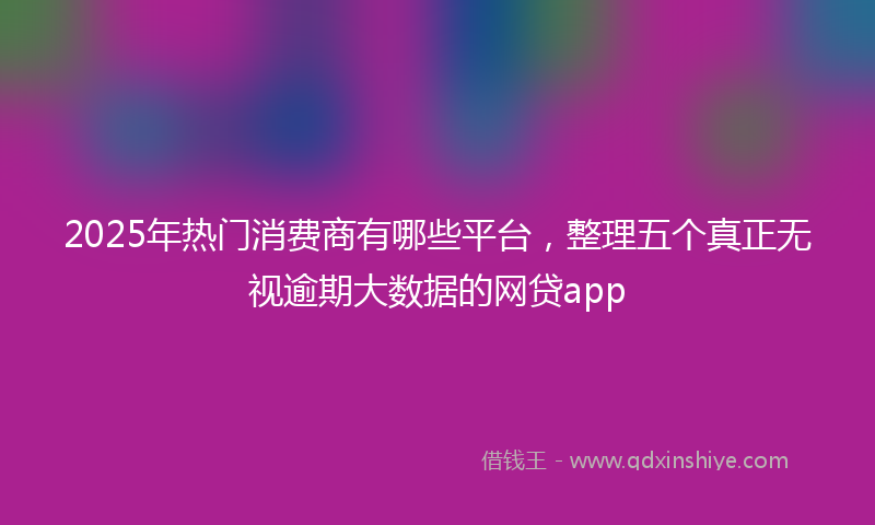 2025年热门消费商有哪些平台，整理五个真正无视逾期大数据的网贷app