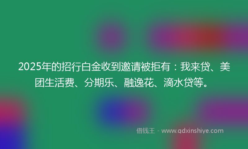 2025年的招行白金收到邀请被拒有：我来贷、美团生活费、分期乐、融逸花、滴水贷等。