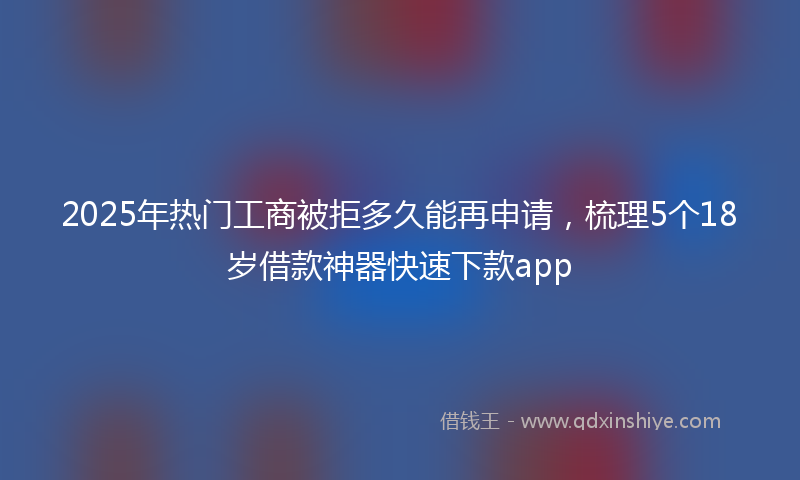 2025年热门工商被拒多久能再申请，梳理5个18岁借款神器快速下款app