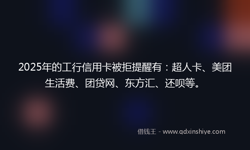 2025年的工行信用卡被拒提醒有：超人卡、美团生活费、团贷网、东方汇、还呗等。