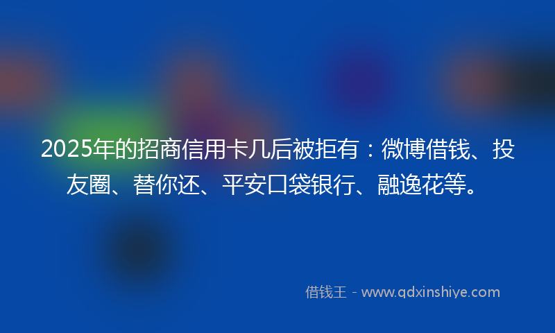 2025年的招商信用卡几后被拒有：微博借钱、投友圈、替你还、平安口袋银行、融逸花等。