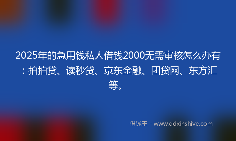 2025年的急用钱私人借钱2000无需审核怎么办有：拍拍贷、读秒贷、京东金融、团贷网、东方汇等。