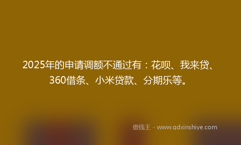2025年的申请调额不通过有：花呗、我来贷、360借条、小米贷款、分期乐等。