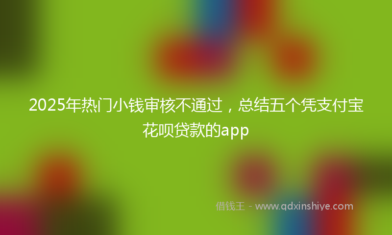 2025年热门小钱审核不通过，总结五个凭支付宝花呗贷款的app