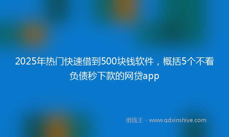 2025年热门快速借到500块钱软件，概括5个不看负债秒下款的网贷app