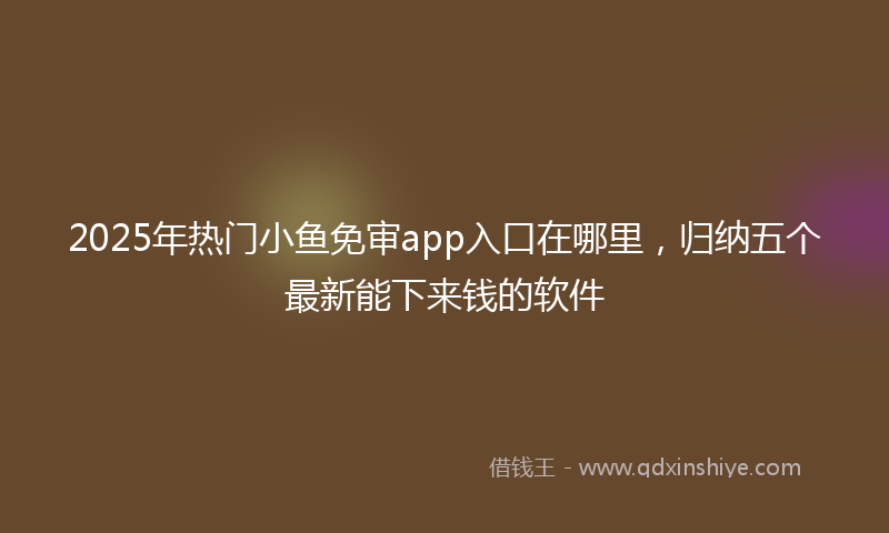 2025年热门小鱼免审app入口在哪里，归纳五个最新能下来钱的软件