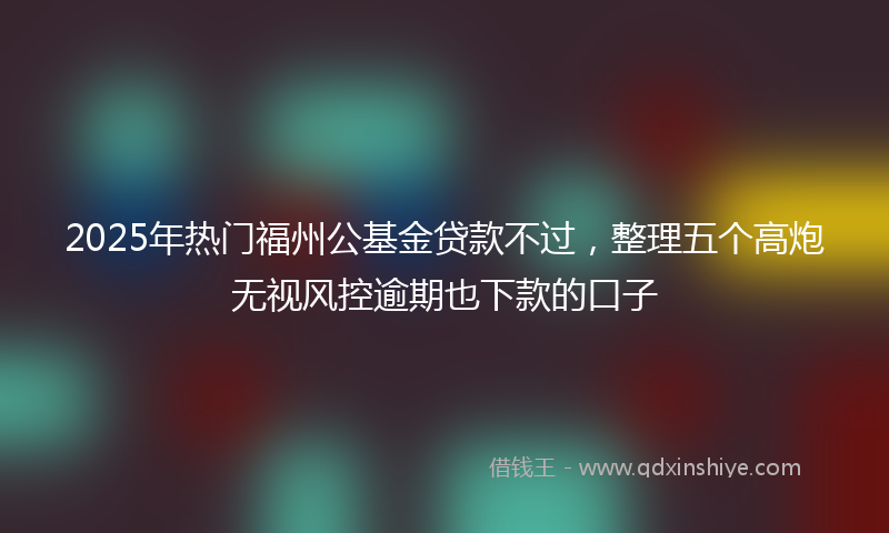 2025年热门福州公基金贷款不过，整理五个高炮无视风控逾期也下款的口子