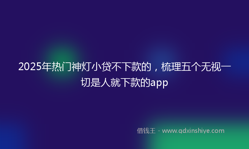 2025年热门神灯小贷不下款的，梳理五个无视一切是人就下款的app