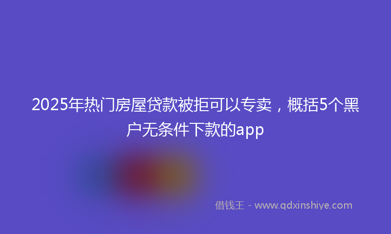 2025年热门房屋贷款被拒可以专卖，概括5个黑户无条件下款的app