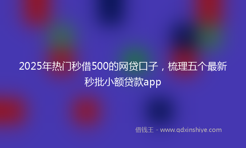 2025年热门秒借500的网贷口子，梳理五个最新秒批小额贷款app