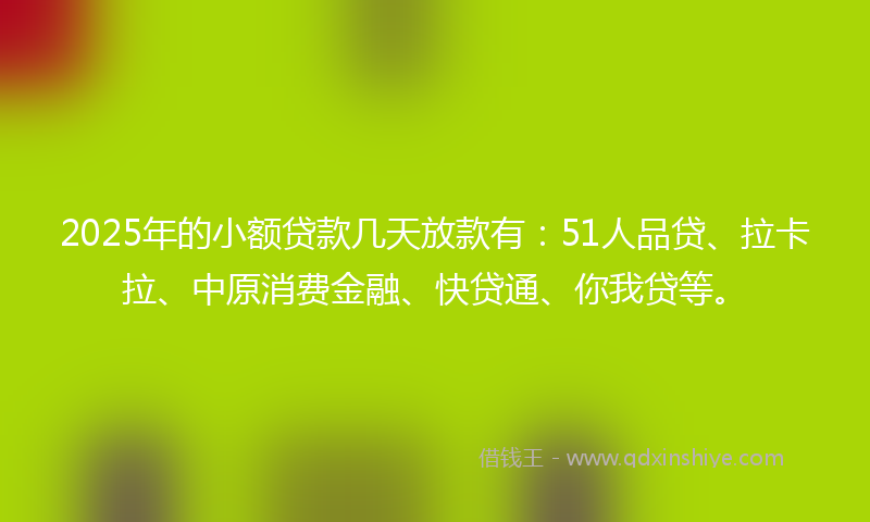 2025年的小额贷款几天放款有：51人品贷、拉卡拉、中原消费金融、快贷通、你我贷等。