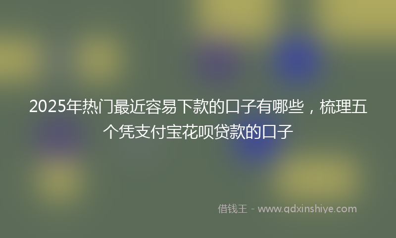 2025年热门最近容易下款的口子有哪些，梳理五个凭支付宝花呗贷款的口子
