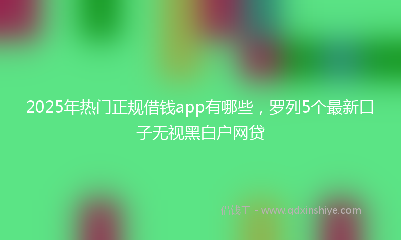 2025年热门正规借钱app有哪些，罗列5个最新口子无视黑白户网贷