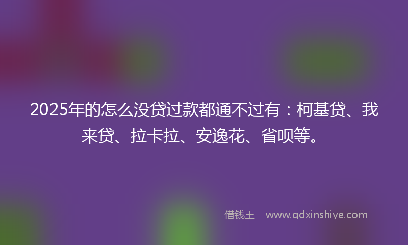 2025年的怎么没贷过款都通不过有：柯基贷、我来贷、拉卡拉、安逸花、省呗等。