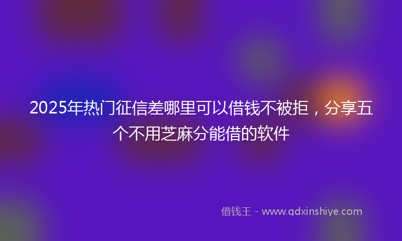 2025年热门征信差哪里可以借钱不被拒，分享五个不用芝麻分能借的软件