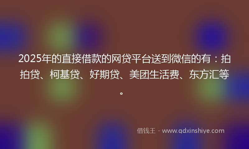 2025年的直接借款的网贷平台送到微信的有：拍拍贷、柯基贷、好期贷、美团生活费、东方汇等。