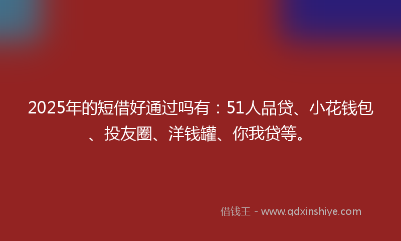 2025年的短借好通过吗有：51人品贷、小花钱包、投友圈、洋钱罐、你我贷等。