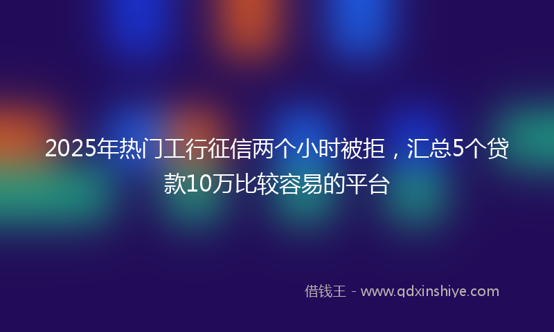 2025年热门工行征信两个小时被拒，汇总5个贷款10万比较容易的平台