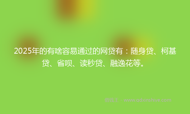 2025年的有啥容易通过的网贷有：随身贷、柯基贷、省呗、读秒贷、融逸花等。
