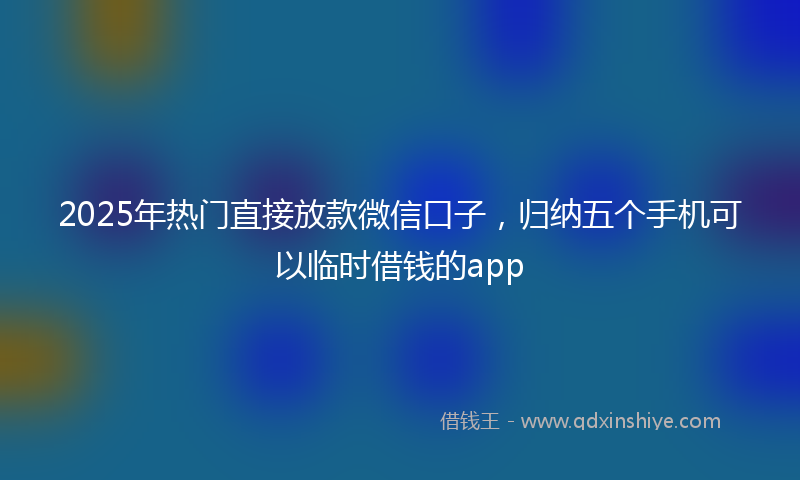 2025年热门直接放款微信口子，归纳五个手机可以临时借钱的app