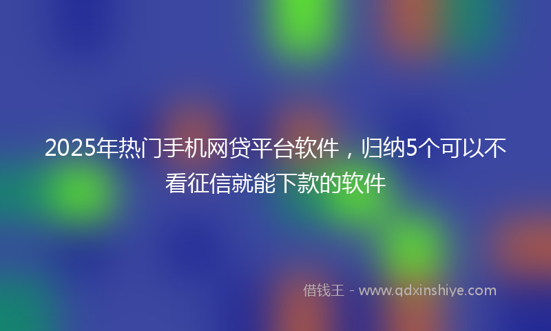 2025年热门手机网贷平台软件，归纳5个可以不看征信就能下款的软件