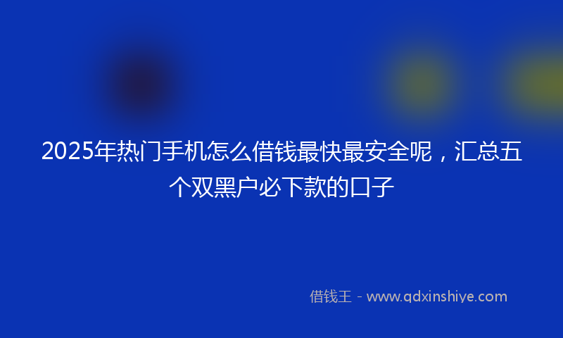2025年热门手机怎么借钱最快最安全呢，汇总五个双黑户必下款的口子