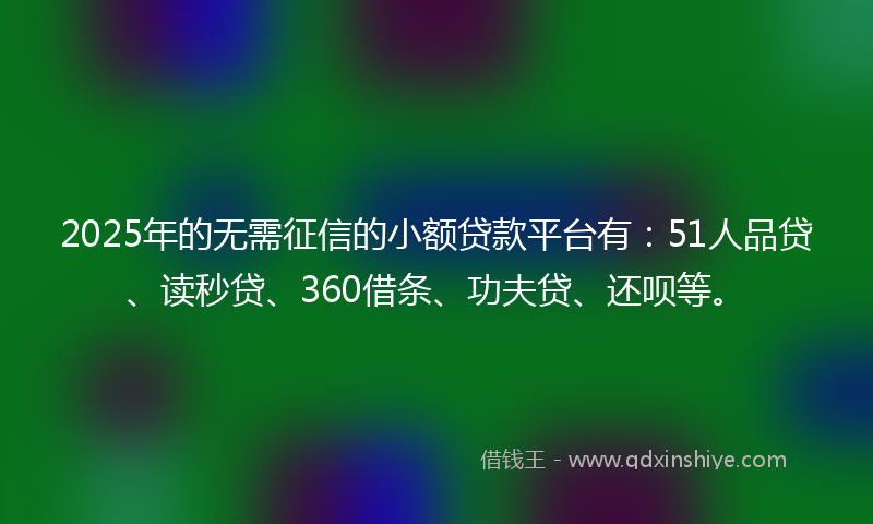 2025年的无需征信的小额贷款平台有：51人品贷、读秒贷、360借条、功夫贷、还呗等。