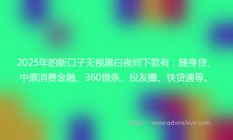 2025年的新口子无视黑白夜间下款有：随身贷、中原消费金融、360借条、投友圈、快贷通等。