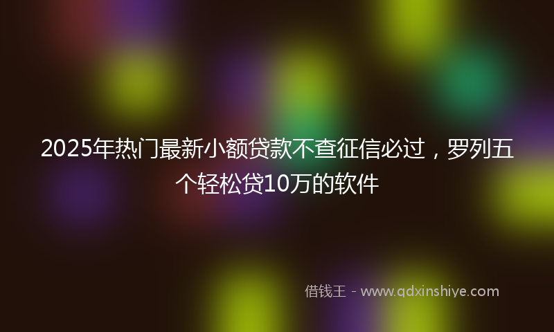 2025年热门最新小额贷款不查征信必过，罗列五个轻松贷10万的软件