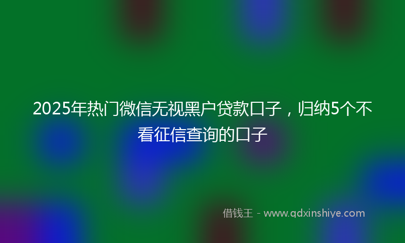 2025年热门微信无视黑户贷款口子，归纳5个不看征信查询的口子