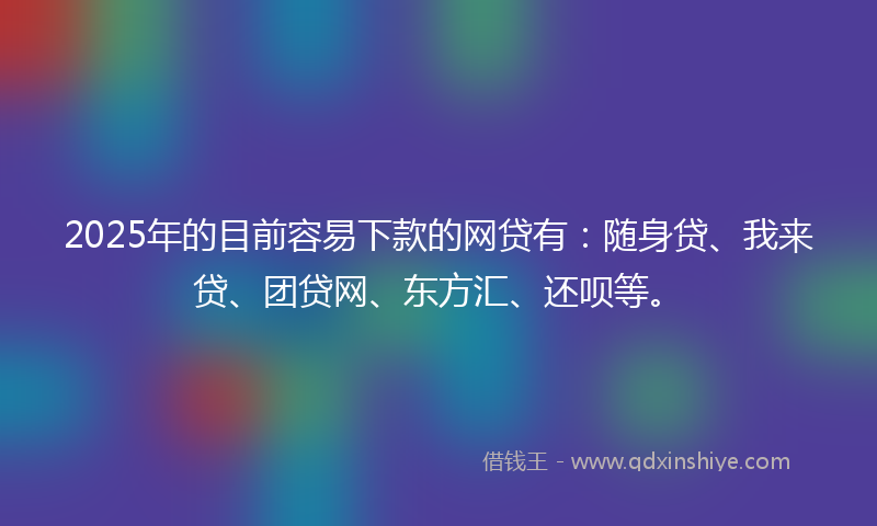2025年的目前容易下款的网贷有：随身贷、我来贷、团贷网、东方汇、还呗等。