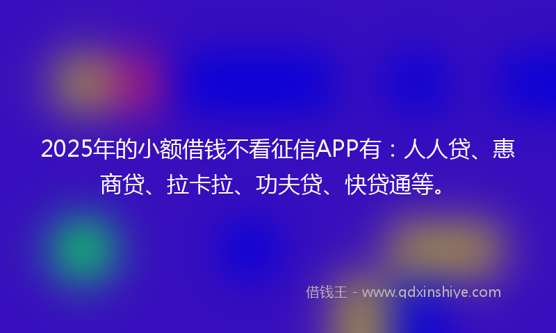 2025年的小额借钱不看征信APP有：人人贷、惠商贷、拉卡拉、功夫贷、快贷通等。