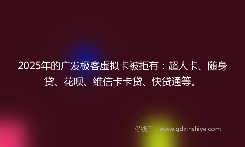 2025年的广发极客虚拟卡被拒有：超人卡、随身贷、花呗、维信卡卡贷、快贷通等。