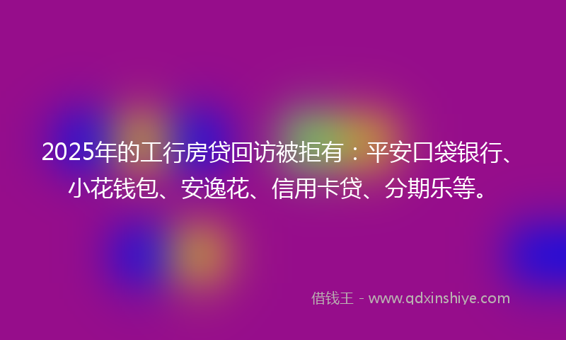 2025年的工行房贷回访被拒有:平安口袋银行、小花钱包、安逸花、信用卡贷、分期乐等。